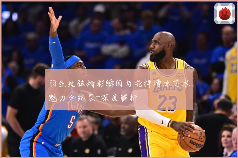 羽生结弦精彩瞬间与花样滑冰艺术魅力全纪录-深度解析