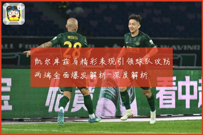凯尔库兹马精彩表现引领球队攻防两端全面爆发解析-深度解析