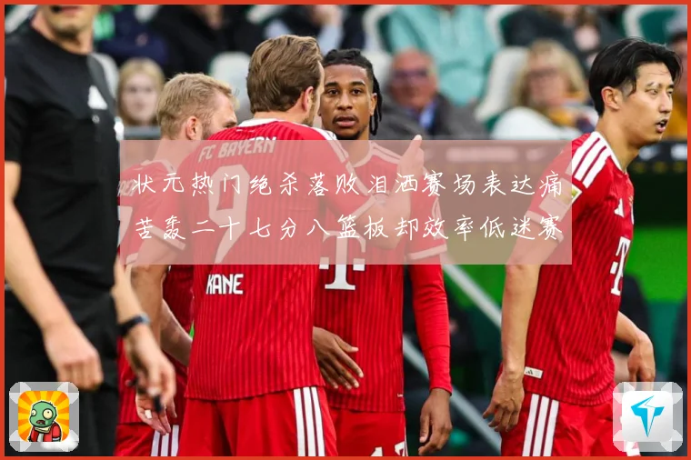 状元热门绝杀落败泪洒赛场表达痛苦轰二十七分八篮板却效率低迷赛场复盘-深度解析