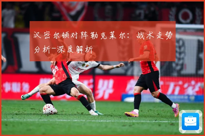 汉密尔顿对阵勒克莱尔：战术走势分析-深度解析