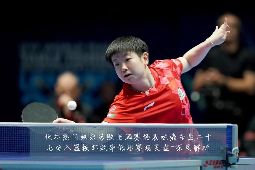 状元热门绝杀落败泪洒赛场表达痛苦轰二十七分八篮板却效率低迷赛场复盘-深度解析